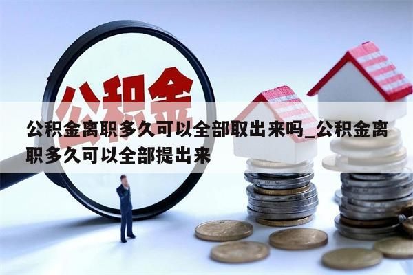 公积金离职多久可以全部取出来吗_公积金离职多久可以全部提出来